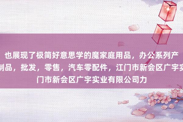 也展现了极简好意思学的魔家庭用品,办公系列产品,金属木器制品,批发,零售,汽车零配件,江门市新会区广宇实业有限公司力