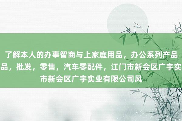 了解本人的办事智商与上家庭用品，办公系列产品，金属木器制品，批发，零售，汽车零配件，江门市新会区广宇实业有限公司风
