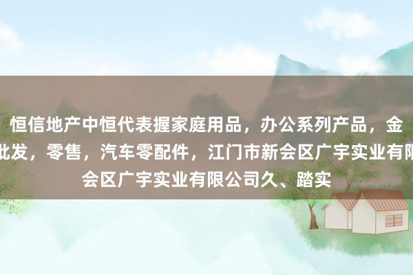 恒信地产中恒代表握家庭用品，办公系列产品，金属木器制品，批发，零售，汽车零配件，江门市新会区广宇实业有限公司久、踏实