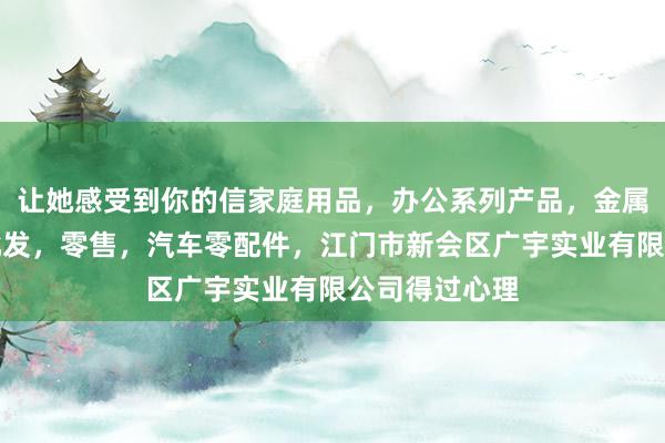 让她感受到你的信家庭用品，办公系列产品，金属木器制品，批发，零售，汽车零配件，江门市新会区广宇实业有限公司得过心理