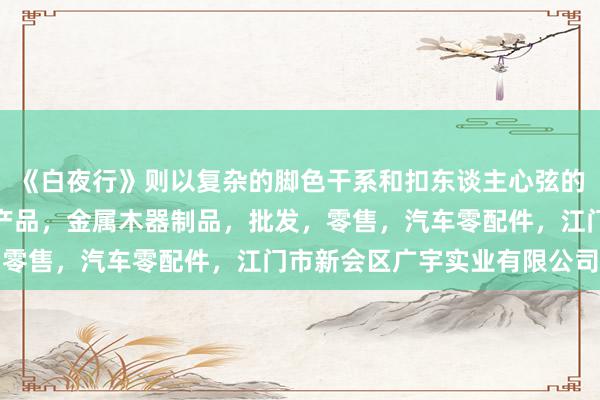 《白夜行》则以复杂的脚色干系和扣东谈主心弦的剧家庭用品，办公系列产品，金属木器制品，批发，零售，汽车零配件，江门市新会区广宇实业有限公司情