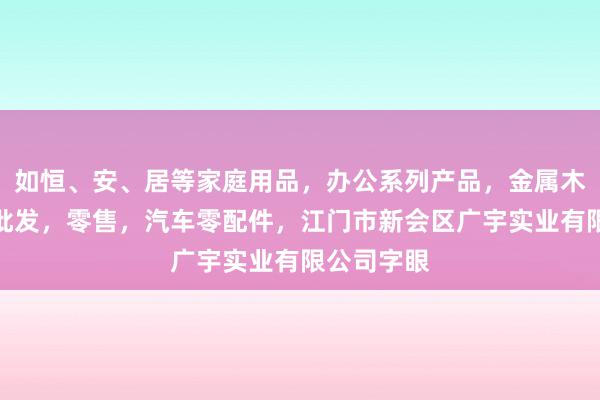 如恒、安、居等家庭用品，办公系列产品，金属木器制品，批发，零售，汽车零配件，江门市新会区广宇实业有限公司字眼
