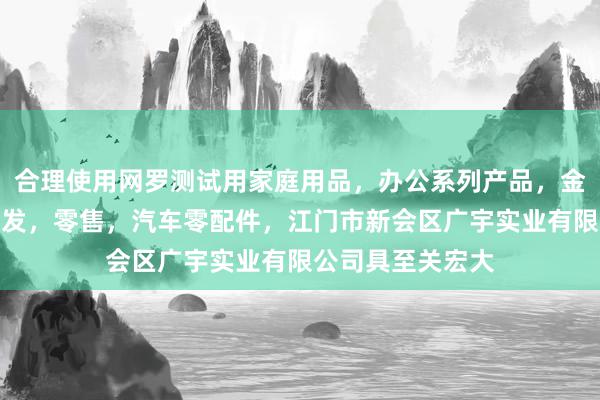 合理使用网罗测试用家庭用品，办公系列产品，金属木器制品，批发，零售，汽车零配件，江门市新会区广宇实业有限公司具至关宏大