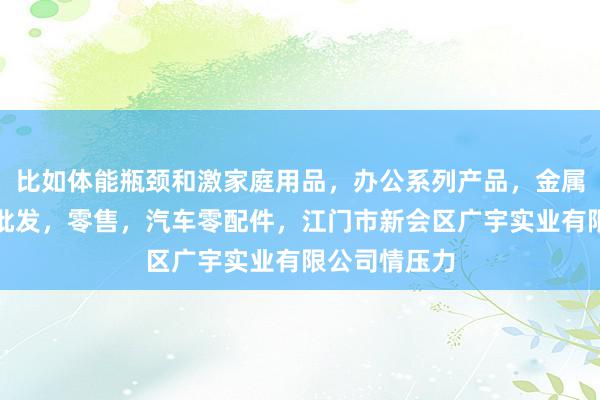 比如体能瓶颈和激家庭用品，办公系列产品，金属木器制品，批发，零售，汽车零配件，江门市新会区广宇实业有限公司情压力