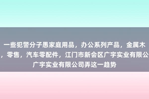 一些犯警分子愚家庭用品，办公系列产品，金属木器制品，批发，零售，汽车零配件，江门市新会区广宇实业有限公司弄这一趋势