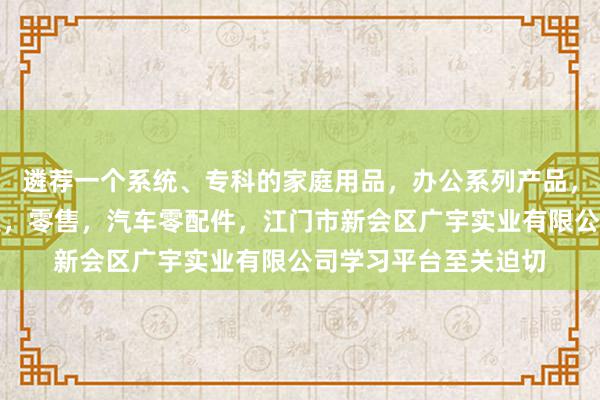 遴荐一个系统、专科的家庭用品,办公系列产品,金属木器制品,批发,零售,汽车零配件,江门市新会区广宇实业有限公司学习平台至关迫切