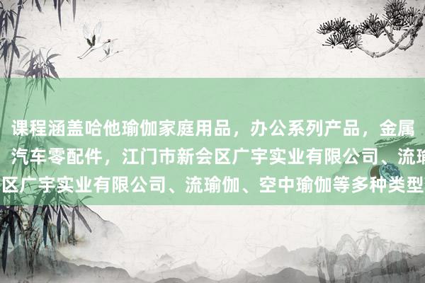 课程涵盖哈他瑜伽家庭用品，办公系列产品，金属木器制品，批发，零售，汽车零配件，江门市新会区广宇实业有限公司、流瑜伽、空中瑜伽等多种类型