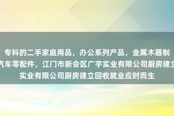 专科的二手家庭用品，办公系列产品，金属木器制品，批发，零售，汽车零配件，江门市新会区广宇实业有限公司厨房建立回收就业应时而生