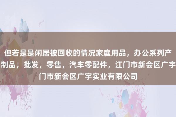 但若是是闲居被回收的情况家庭用品，办公系列产品，金属木器制品，批发，零售，汽车零配件，江门市新会区广宇实业有限公司
