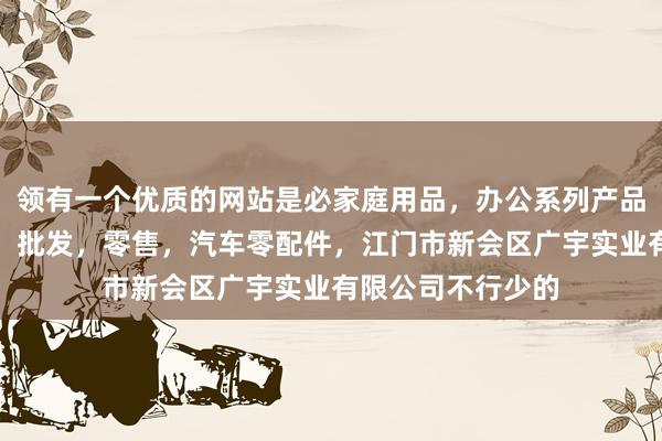 领有一个优质的网站是必家庭用品,办公系列产品,金属木器制品,批发,零售,汽车零配件,江门市新会区广宇实业有限公司不行少的